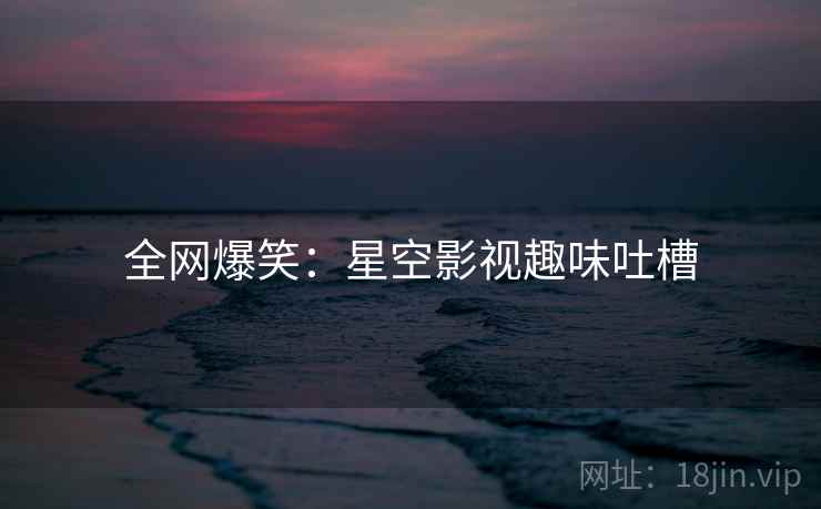全网爆笑：星空影视趣味吐槽