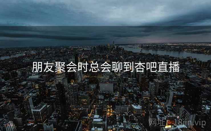 朋友聚会时总会聊到杏吧直播
