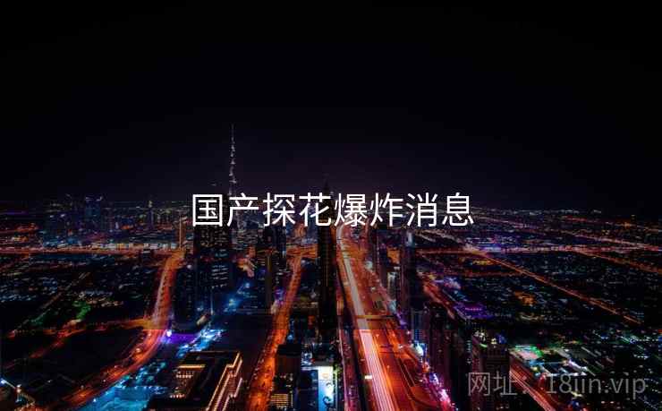详细阅读:国产探花爆炸消息 国产探花爆炸消息