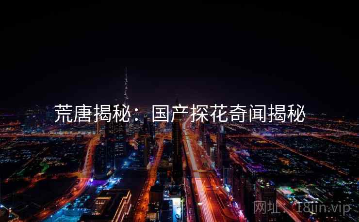 荒唐揭秘:国产探花奇闻揭秘 荒唐揭秘:国产探花奇闻揭秘
